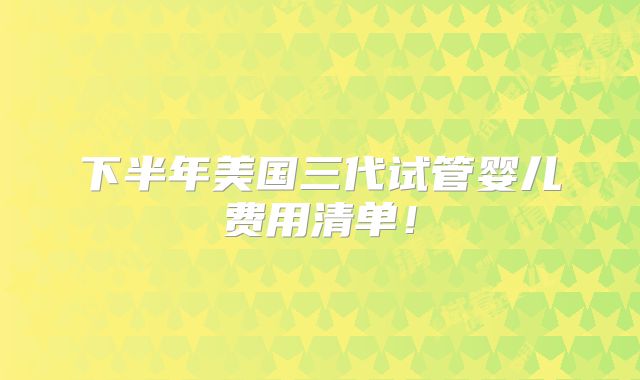 下半年美国三代试管婴儿费用清单！