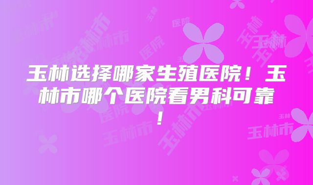 玉林选择哪家生殖医院！玉林市哪个医院看男科可靠！
