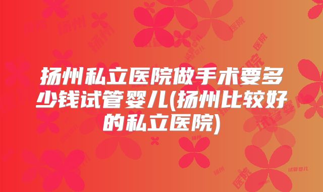 扬州私立医院做手术要多少钱试管婴儿(扬州比较好的私立医院)