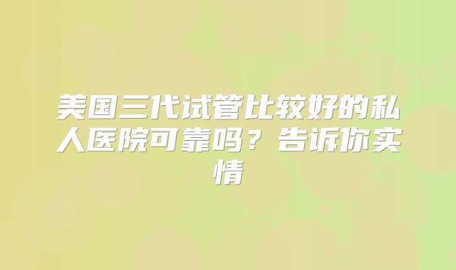 美国三代试管比较好的私人医院可靠吗？告诉你实情