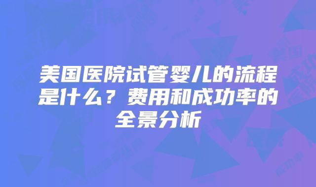 美国医院试管婴儿的流程是什么？费用和成功率的全景分析