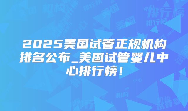 2025美国试管正规机构排名公布_美国试管婴儿中心排行榜！