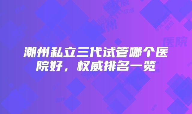 潮州私立三代试管哪个医院好，权威排名一览
