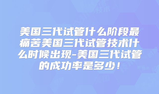 美国三代试管什么阶段最痛苦美国三代试管技术什么时候出现-美国三代试管的成功率是多少！