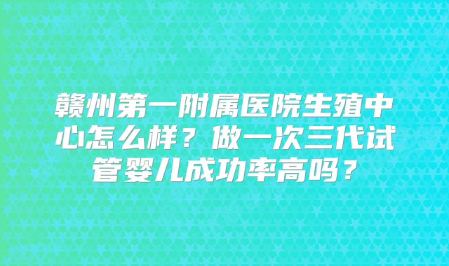 赣州第一附属医院生殖中心怎么样？做一次三代试管婴儿成功率高吗？