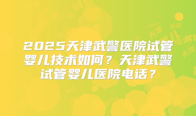 2025天津武警医院试管婴儿技术如何?天津武警试管婴儿医院电话?