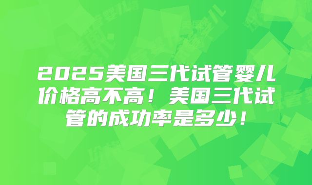 2025美国三代试管婴儿价格高不高！美国三代试管的成功率是多少！