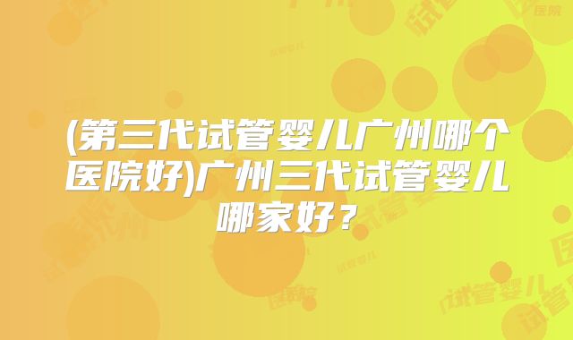 (第三代试管婴儿广州哪个医院好)广州三代试管婴儿哪家好？