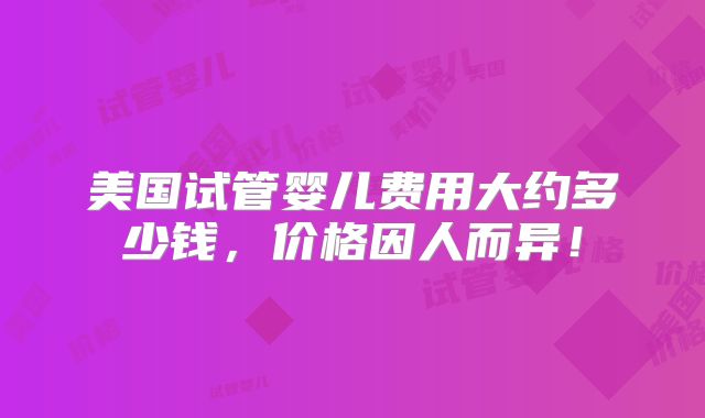 美国试管婴儿费用大约多少钱，价格因人而异！
