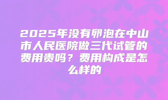 2025年没有卵泡在中山市人民医院做三代试管的费用贵吗？费用构成是怎么样的