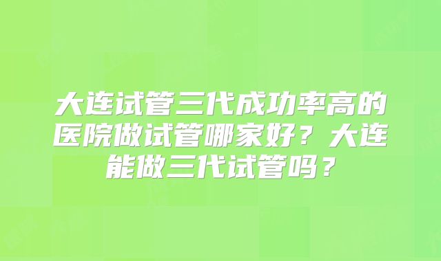 大连试管三代成功率高的医院做试管哪家好？大连能做三代试管吗？