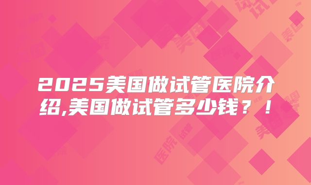 2025美国做试管医院介绍,美国做试管多少钱？！