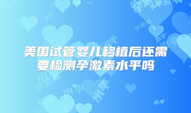 美国试管婴儿移植后还需要检测孕激素水平吗