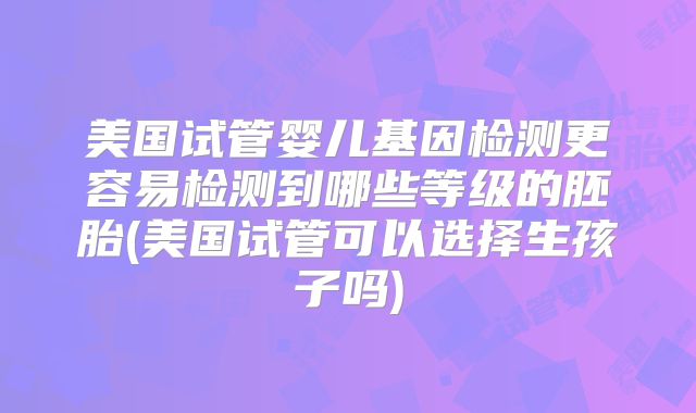 美国试管婴儿基因检测更容易检测到哪些等级的胚胎(美国试管可以选择生孩子吗)
