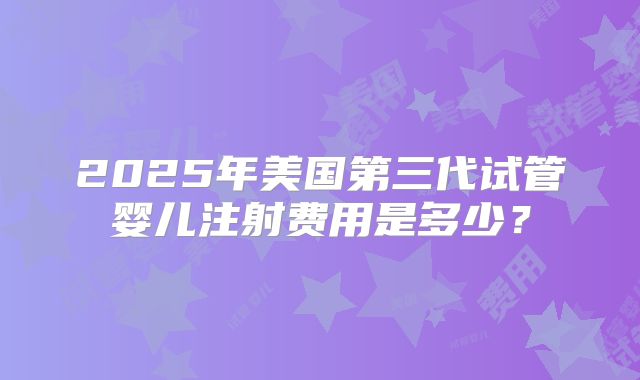 2025年美国第三代试管婴儿注射费用是多少？
