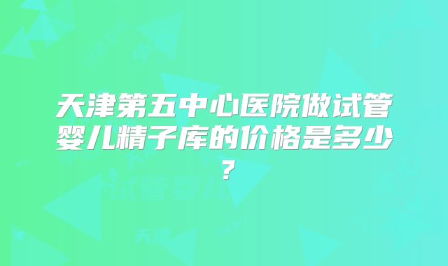 天津第五中心医院做试管婴儿精子库的价格是多少？