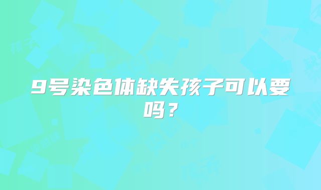 9号染色体缺失孩子可以要吗？
