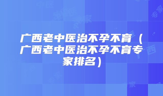 广西老中医治不孕不育（广西老中医治不孕不育专家排名）