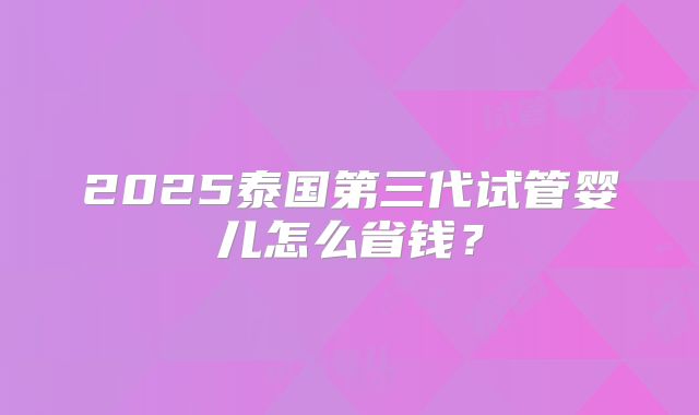 2025泰国第三代试管婴儿怎么省钱?