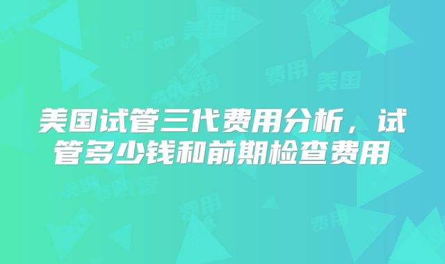 美国试管三代费用分析，试管多少钱和前期检查费用