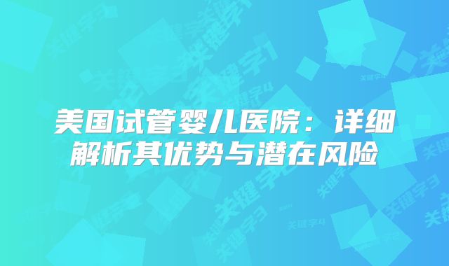 美国试管婴儿医院：详细解析其优势与潜在风险