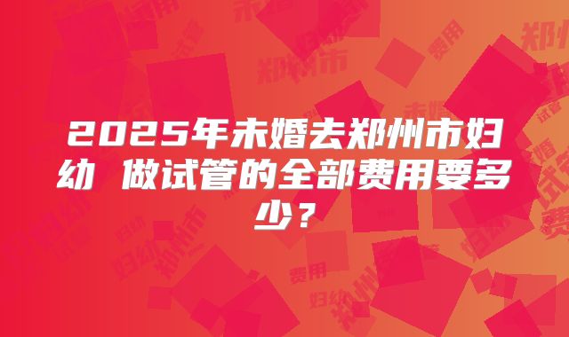 2025年未婚去郑州市妇幼 做试管的全部费用要多少？
