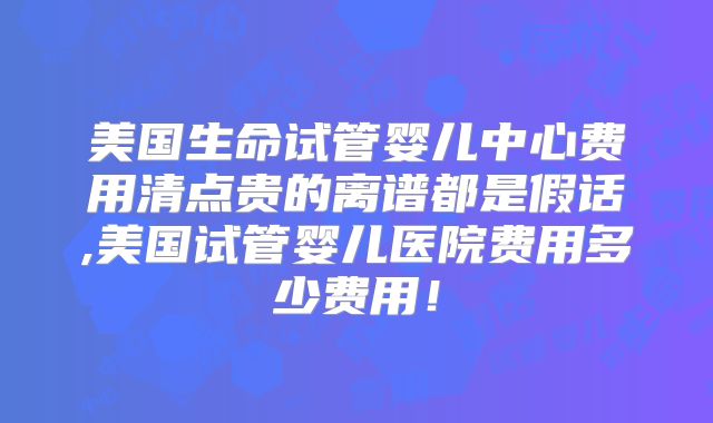 美国生命试管婴儿中心费用清点贵的离谱都是假话,美国试管婴儿医院费用多少费用!