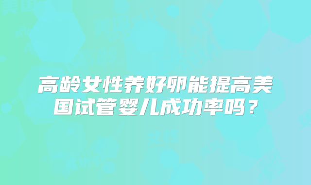 高龄女性养好卵能提高美国试管婴儿成功率吗？