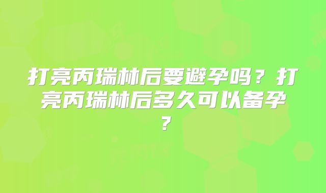 打亮丙瑞林后要避孕吗?打亮丙瑞林后多久可以备孕?