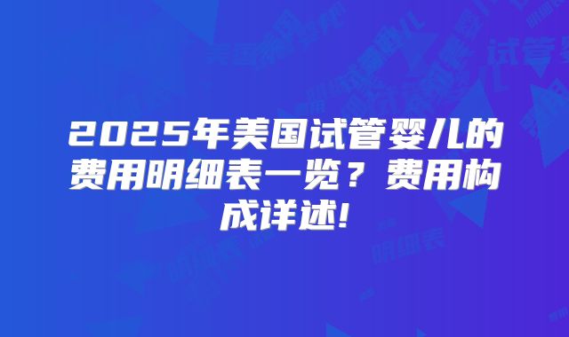 2025年美国试管婴儿的费用明细表一览?费用构成详述!