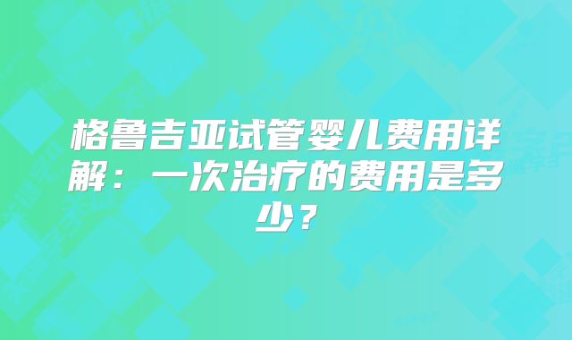 格鲁吉亚试管婴儿费用详解：一次治疗的费用是多少？