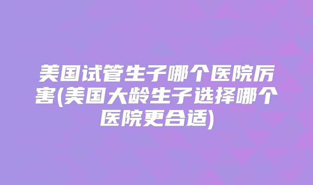 美国试管生子哪个医院厉害(美国大龄生子选择哪个医院更合适)