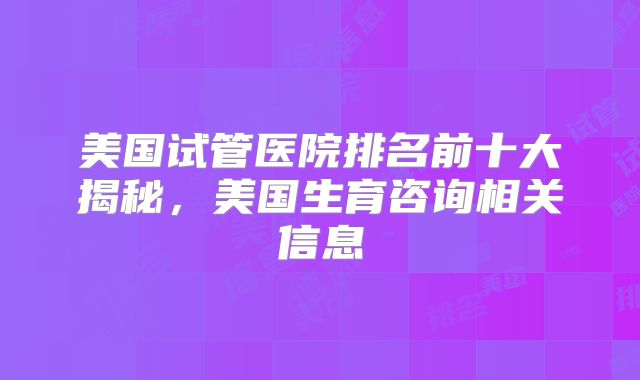 美国试管医院排名前十大揭秘，美国生育咨询相关信息