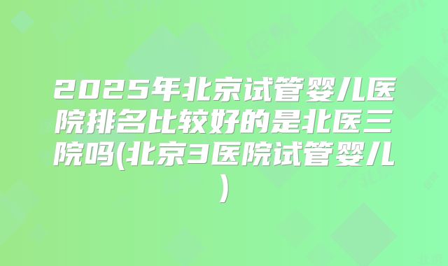 2025年北京试管婴儿医院排名比较好的是北医三院吗(北京3医院试管婴儿)