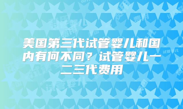 美国第三代试管婴儿和国内有何不同？试管婴儿一二三代费用