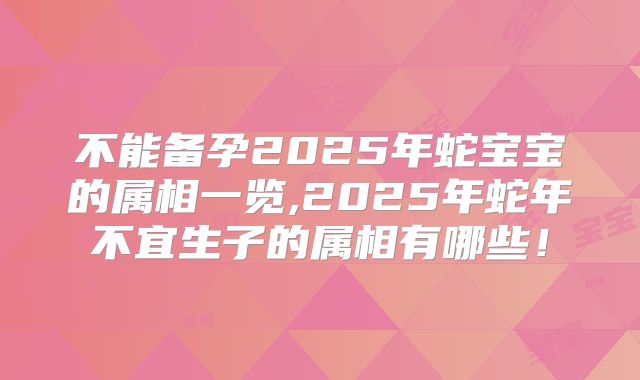 不能备孕2025年蛇宝宝的属相一览,2025年蛇年不宜生子的属相有哪些！