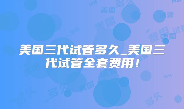 美国三代试管多久_美国三代试管全套费用!