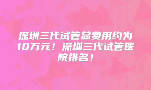 深圳三代试管总费用约为10万元！深圳三代试管医院排名！