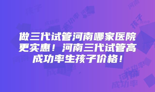 做三代试管河南哪家医院更实惠！河南三代试管高成功率生孩子价格！