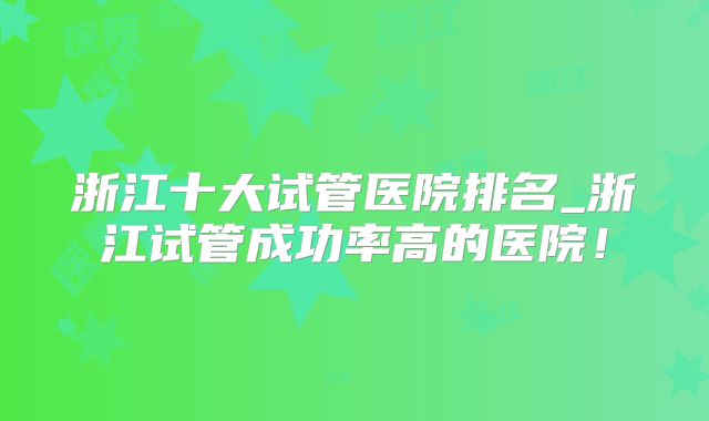 浙江十大试管医院排名_浙江试管成功率高的医院！