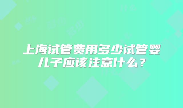 上海试管费用多少试管婴儿子应该注意什么？