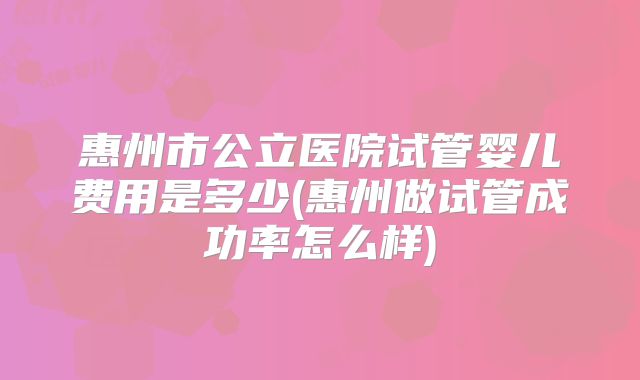 惠州市公立医院试管婴儿费用是多少(惠州做试管成功率怎么样)