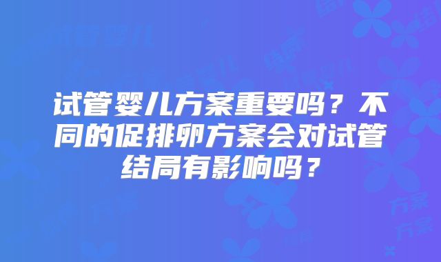 试管婴儿方案重要吗？不同的促排卵方案会对试管结局有影响吗？