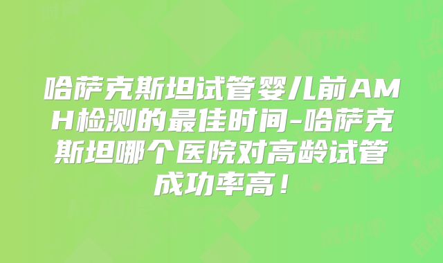 哈萨克斯坦试管婴儿前AMH检测的最佳时间-哈萨克斯坦哪个医院对高龄试管成功率高!
