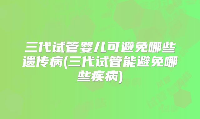 三代试管婴儿可避免哪些遗传病(三代试管能避免哪些疾病)