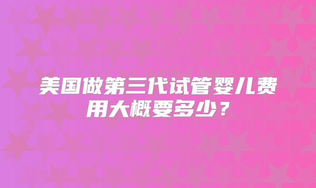 美国做第三代试管婴儿费用大概要多少？