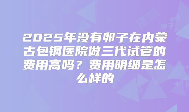 2025年没有卵子在内蒙古包钢医院做三代试管的费用高吗？费用明细是怎么样的