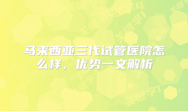 马来西亚三代试管医院怎么样，优势一文解析