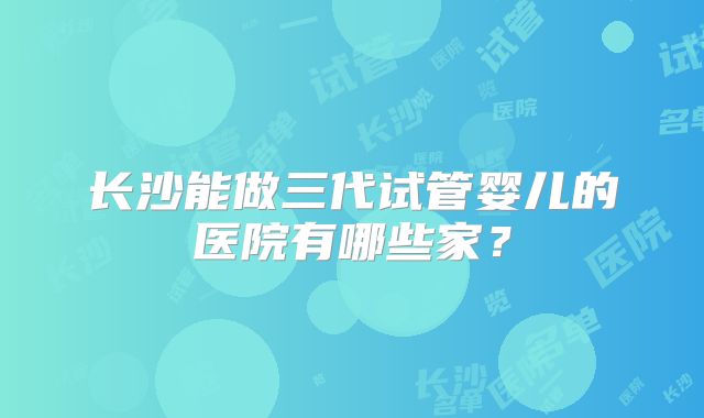 长沙能做三代试管婴儿的医院有哪些家？