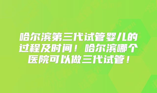 哈尔滨第三代试管婴儿的过程及时间！哈尔滨哪个医院可以做三代试管！